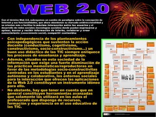 Con independencia de los planteamientos psicopedagógicos que sustenten la acción docente (conductismo, cognitivismo, constructivismo, socio-constructivismo...) un buen uso didáctico de las TIC siempre enriquece los procesos de enseñanza y aprendizaje.  Además, situados en esta sociedad de la información que exige una fuerte disminución de las prácticas memorísticas/reproductoras en favor de las metodologías socio-constructivitas centradas en los estudiantes y en el aprendizaje autónomo y colaborativo, los entornos sociales para la interacción que ofrecen las aplicaciones de la Web 2.0 constituyen un instrumento idóneo para ello.  No obstante, hay que tener en cuenta que en general constituyen herramientas avanzadas que solamente las utilizará en las aulas el profesorado que disponga de recursos, formación y experiencia en el uso educativo de las TIC. WEB 2.0 Con el término Web 2.0, subrayamos un cambio de paradigma sobre la concepción de Internet y sus funcionalidades, que ahora abandonan su marcada unidireccionalidad y se orientan más a facilitar la  máxima interacción entre los usuarios  y el desarrollo de redes sociales (tecnologías sociales) donde puedan  expresarse y opinar, buscar y recibir información de interés, colaborar y crear conocimiento  (conocimiento social),  compartir contenidos   