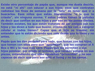 Existe otro porcentaje de papás que, aunque me duela decirlo, no está "ni ahí" con educar a sus hijos; esos que contratan radiotaxi los fines de semana por la "lata" de tener que ir a buscarlos. Esos niños que están literalmente "a la que te criaste", sin ninguna norma. Y estos padres tienen la patudez de decir que confían en sus hijos y por eso no les ponen límites. También existen, los que están tratando de ser amigos con sus hijos y les dicen a todo que bueno. ¿Cómo no les van a comprar celular si todos tienen? Capaz que el hijo se traume, sin entender que le están diciendo que vale desde que lo tiene y no antes. Papás que les dan permiso para todo, que fuman con los hijos, que toman con ellos para que "aprendan", que les  compran el X Box o Wii  y la ropa más  c ara. Papás que les permiten a sus hijos  pololear , por miedo al rechazo, que reciban amigos en sus piezas, entendiendo que ellos necesitan "privacidad" y no son capaces de decir que para eso está el living y no las camas. 