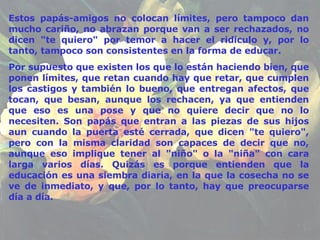 Estos papás-amigos no colocan límites, pero tampoco dan mucho cariño, no abrazan porque van a ser rechazados, no dicen "te quiero" por temor a hacer el ridículo y, por lo tanto, tampoco son consistentes en la forma de educar. Por supuesto que existen los que lo están haciendo bien, que ponen límites, que retan cuando hay que retar, que cumplen los castigos y también lo bueno, que entregan afectos, que tocan, que besan, aunque los   rechacen, ya que entienden que eso es una pose y que no quiere decir que no lo necesiten. Son papás que entran a las piezas de sus hijos aun cuando la puerta esté cerrada, que dicen "te quiero", pero con la misma claridad son capaces de decir que no, aunque eso implique tener al "niño" o la "niña" con cara larga varios días. Quizás es porque entienden que la educación es una siembra diaria, en la que la cosecha no se ve de inmediato, y que, por lo tanto, hay que preocuparse día a día. 