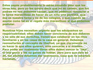 Estos papás probablemente lo están pasando peor que los otros hoy, pero yo les quiero decir que no se cansen, que los padres no nos podemos cansar, que no podemos renunciar a la tarea maravillosa de hacer de un niño una persona, que ésa es nuestra tarea y no de los colegios, y que cuando se asume como tal es el regalo más maravilloso al que podemos postular. Nuestros hijos necesitan urgente que los eduquemos en responsabilidad; ellos deben tener conciencia de sus deberes y no sólo de sus derechos, tienen que colaborar en los ritos familiares y en las cosas de la casa en general. Debemos reenseñarles el concepto de libertad, ya que claramente no es hacer lo que ellos quieren, sino vencerse a sí mismos. Para poder ser realmente libres ellos deben vencer la "lata", el mal genio y las no ganas de hablar, pero para que esto se dé, los adultos debemos dar testimonio, cosa que no estamos haciendo. 