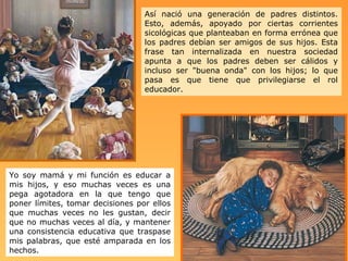 Así nació una generación de padres distintos. Esto, además, apoyado por ciertas corrientes sicológicas que planteaban en forma errónea que los padres debían ser amigos de sus hijos. Esta frase tan internalizada en nuestra sociedad apunta   a que los padres deben ser cálidos y incluso ser "buena onda" con los hijos; lo que pasa es que tiene que privilegiarse el rol educador.  Yo soy mamá y mi función es educar a mis hijos, y eso muchas veces es una pega agotadora en la que tengo que poner límites, tomar decisiones por ellos que muchas veces no les gustan, decir que no muchas veces al día, y mantener una consistencia educativa que traspase mis palabras, que esté amparada en los hechos.   
