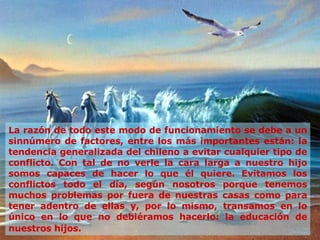 La razón de todo este modo de funcionamiento se debe a un sinnúmero de factores, entre los más importantes están: la tendencia generalizada del chileno a evitar cualquier tipo de conflicto. Con tal de no verle la cara larga a nuestro hijo somos capaces de hacer lo que él quiere. Evitamos los conflictos todo el día, según nosotros porque tenemos muchos problemas por fuera de nuestras casas como para tener adentro de ellas y, por lo mismo, transamos en lo único en lo que no debiéramos hacerlo: la educación de nuestros   hijos. 