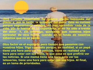 Otra variable importante es nuestra eterna búsqueda del placer y, por lo tanto, la evitación del dolor. Esto es curioso porque seguramente usted es , no ha n  aprendido nada de la vida, por lo menos de lo importante, si no ha sido a través del dolor. Y, sin embargo, queremos que nuestros hijos aprendan de otra forma, cuando en el fondo de nosotros sabemos que no se puede. Otro factor es el supuesto poco tiempo que pasamos con nuestros hijos. Digo supuesto porque, en realidad, si un papá tiene una hora para ver las noticias, tiene en realidad una hora para estar con sus hijos, lo que pasa es que prefirió ver las noticias. Si una mamá tiene una hora para ver las teleseries, tiene una hora para estar con sus hijos. Al final, es un tema de prioridades. 