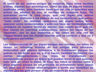 El tema de ser padres-amigos de nuestros hijos tiene muchas aristas, algunas son sociológicas, como las que de alguna manera explicaba antes, pero también tiene que ver con lo sensibles que somos los adultos de hoy al rechazo de nuestros hijos. No queremos verles la cara larga, que nos digan que somos anticuados, distintos a los padres de sus compañeros, que somos "mala onda". En realidad, queremos ser papás buena onda, aparecer como evolucionados y esto nos hace ser tremendamente ambiguos en nuestra forma de educar; nos cuesta decir que no. Nos vamos en cuarenta explicaciones, somos los reyes de los 'depende', con lo que metemos a los niños en una red de inseguridades que les impide conocer qué es correcto y qué no y todo parece permitido. Las consecuencias de ser papás-amigos son muchas: los niños no tienen un referente distinto de sus amigos para educarse, desarrollan una pésima tolerancia a la frustración porque los padres no les dicen que no, y si lo hacen, cambian fácilmente con ciertas manipulaciones. Los hijos se transforman en manipuladores porque ya saben que pueden hacer lo que quieran, todo está en cómo lo pidan. Al final, los  niños  se sienten solos y poco seguros porque en un principio es entretenido tener papás así, pero con el tiempo ellos empiezan a sentir que necesitan de alguien que los guíe porque si no, se mueren de angustia. 