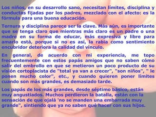 Los niños, en su desarrollo sano, necesitan límites, disciplina y conductas fijadas por los padres, mezclado con el afecto: es la fórmula para una buena educación. Ternura y disciplina parece ser la clave. Más aún, es importante que se tenga claro que mientras más claro es un padre o una madre en su forma de educar, más expresiva y libre para amarlo está, porque si no es así, la rabia como sentimiento encubridor deteriora la calidad del vínculo. En general, de acuerdo con mi experiencia, me topo frecuentemente con estos papás amigos que no saben cómo salir del embrollo en que se metieron un poco producto de su visión cortoplacista de "total ya van a crecer", "son niños", " le ponen mucho color", etc., y cuando quieren poner límites cuando son más grandes, es demasiado tarde. Los papás de los más grandes, desde  séptimo  básico, están muy angustiados. Muchos perdieron la batalla, están con la sensación de que ojalá 'no se manden una embarrada muy grande", sintiendo que ya no saben qué hacer con sus hijos.   