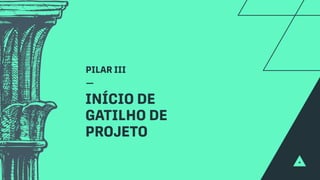 PILAR III
INÍCIO DE
GATILHO DE
PROJETO
 