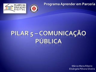Pilar 5 – Comunicação pública Programa Aprender em Parceria Márcia Maria Ribeiro ElisângelaPólvora Silveira 