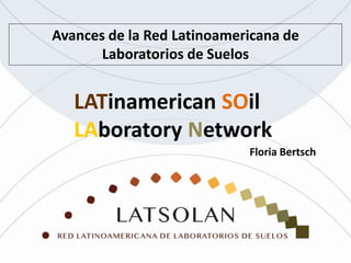Avances de la Red Latinoamericana de
Laboratorios de Suelos
LATinamerican SOil
LAboratory Network
Floria Bertsch
 