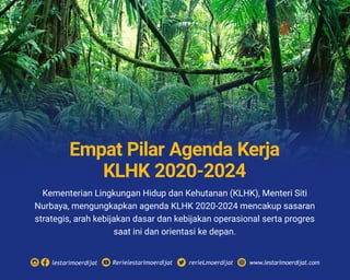 Kementerian Lingkungan Hidup dan Kehutanan (KLHK), Menteri Siti
Nurbaya, mengungkapkan agenda KLHK 2020-2024 mencakup sasaran
strategis, arah kebijakan dasar dan kebijakan operasional serta progres
saat ini dan orientasi ke depan.
Rerielestarimoerdijatlestarimoerdijat rerieLmoerdijat www.lestarimoerdijat.com
Empat Pilar Agenda Kerja
KLHK 2020-2024
 
