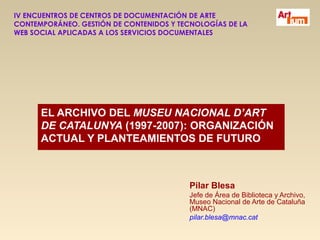 IV ENCUENTROS DE CENTROS DE DOCUMENTACIÓN DE ARTE
CONTEMPORÁNEO. GESTIÓN DE CONTENIDOS Y TECNOLOGÍAS DE LA
WEB SOCIAL APLICADAS A LOS SERVICIOS DOCUMENTALES




      EL ARCHIVO DEL MUSEU NACIONAL D’ART
      DE CATALUNYA (1997-2007): ORGANIZACIÓN
      ACTUAL Y PLANTEAMIENTOS DE FUTURO



                                          Pilar Blesa
                                          Jefe de Área de Biblioteca y Archivo,
                                          Museo Nacional de Arte de Cataluña
                                          (MNAC)
                                          pilar.blesa@mnac.cat
 