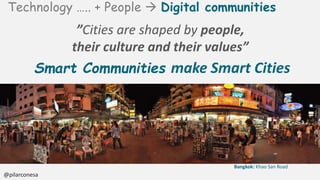 Technology ….. + People Digital communities
@pilarconesa
”Cities are shaped by people,
their culture and their values”
Smart Communities make Smart Cities
Bangkok: Khao San Road