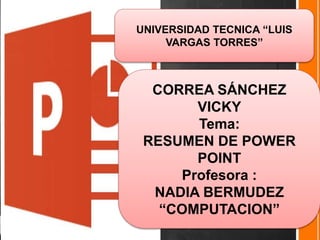 UNIVERSIDAD TECNICA “LUIS
VARGAS TORRES”
CORREA SÁNCHEZ
VICKY
Tema:
RESUMEN DE POWER
POINT
Profesora :
NADIA BERMUDEZ
“COMPUTACION”
 