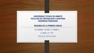 UNIVERSIDAD TECNICA DE AMBATO
FACULTAD DE CONTABILIDAD Y AUDITORIA
INGENIERIA FINANCIERA
RESUMEN DE LA PRIMERA UNIDAD
NOMBRE: MARIA CORREA
CURSO: 2° “B”
FECHA: 20/05/2016
 