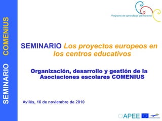 SEMINARIOCOMENIUS
SEMINARIO Los proyectos europeos en
los centros educativos
Organización, desarrollo y gestión de la
Asociaciones escolares COMENIUS
Avilés, 16 de noviembre de 2010
 