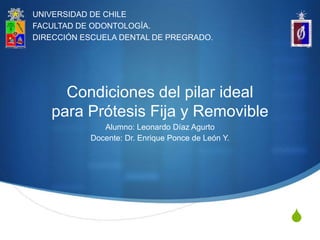 UNIVERSIDAD DE CHILE
FACULTAD DE ODONTOLOGÍA.
DIRECCIÓN ESCUELA DENTAL DE PREGRADO.




     Condiciones del pilar ideal
   para Prótesis Fija y Removible
              Alumno: Leonardo Díaz Agurto
           Docente: Dr. Enrique Ponce de León Y.




                                                   S
 