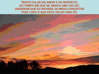 TENTEI FALAR DO AMOR E DO RESPEITO; DO TEMPO EM QUE SE AMAVA UMA VEZ SÓ; DISSERAM QUE EU REVISSE OS MEUS CONCEITOS POIS TUDO O QUE ESTÁ VELHO VIRA PÓ. 