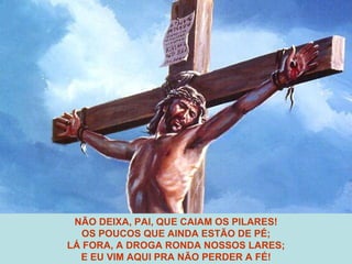 NÃO DEIXA, PAI, QUE CAIAM OS PILARES! OS POUCOS QUE AINDA ESTÃO DE PÉ; LÁ FORA, A DROGA RONDA NOSSOS LARES; E EU VIM AQUI PRA NÃO PERDER A FÉ! 