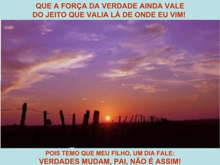 POIS TEMO QUE MEU FILHO, UM DIA FALE: VERDADES MUDAM, PAI, NÃO É ASSIM! QUE A FORÇA DA VERDADE AINDA VALE DO JEITO QUE VALIA LÁ DE ONDE EU VIM!  