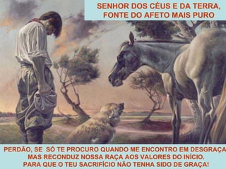 PERDÃO, SE  SÓ TE PROCURO QUANDO ME ENCONTRO EM DESGRAÇA! MAS RECONDUZ NOSSA RAÇA AOS VALORES DO INÍCIO. PARA QUE O TEU SACRIFÍCIO NÃO TENHA SIDO DE GRAÇA! SENHOR DOS CÉUS E DA TERRA, FONTE DO AFETO MAIS PURO 