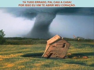 TÁ TUDO ERRADO, PAI, CAIU A CASA! POR ISSO EU VIM TE ABRIR MEU CORAÇÃO. 