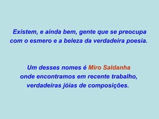 Existem, e ainda bem, gente que se preocupa  com o esmero e a beleza da verdadeira poesia.  Um desses nomes é  Miro Saldanha   onde encontramos em recente trabalho,  verdadeiras jóias de composições.  