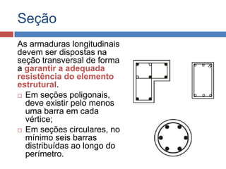 Seção
As armaduras longitudinais
devem ser dispostas na
seção transversal de forma
a garantir a adequada
resistência do elemento
estrutural.
 Em seções poligonais,
deve existir pelo menos
uma barra em cada
vértice;
 Em seções circulares, no
mínimo seis barras
distribuídas ao longo do
perímetro.

 