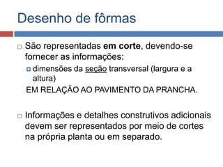 Desenho de fôrmas


São representadas em corte, devendo-se
fornecer as informações:
 dimensões

da seção transversal (largura e a

altura)
EM RELAÇÃO AO PAVIMENTO DA PRANCHA.


Informações e detalhes construtivos adicionais
devem ser representados por meio de cortes
na própria planta ou em separado.

 