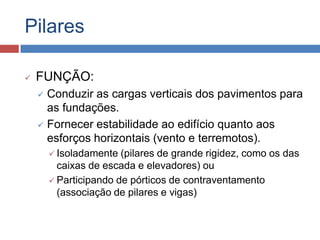 Pilares


FUNÇÃO:
Conduzir as cargas verticais dos pavimentos para
as fundações.
 Fornecer estabilidade ao edifício quanto aos
esforços horizontais (vento e terremotos).


 Isoladamente

(pilares de grande rigidez, como os das
caixas de escada e elevadores) ou
 Participando de pórticos de contraventamento
(associação de pilares e vigas)

 