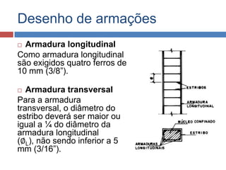 Desenho de armações
Armadura longitudinal
Como armadura longitudinal
são exigidos quatro ferros de
10 mm (3/8”).


Armadura transversal
Para a armadura
transversal, o diâmetro do
estribo deverá ser maior ou
igual a ¼ do diâmetro da
armadura longitudinal
(∅L), não sendo inferior a 5
mm (3/16”).


 