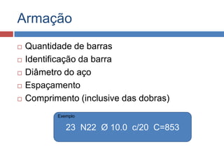 Armação







Quantidade de barras
Identificação da barra
Diâmetro do aço
Espaçamento
Comprimento (inclusive das dobras)
Exemplo

23 N22 Ø 10.0 c/20 C=853

 
