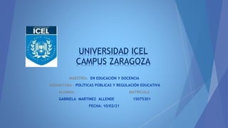 UNIVERSIDAD ICEL
CAMPUS ZARAGOZA
MAESTRÍA: EN EDUCACIÓN Y DOCENCIA
ASIGNATURA : POLÍTICAS PÚBLICAS Y REGULACIÓN EDUCATIVA
ALUMNA: MATRICULA
GABRIELA MARTINEZ ALLENDE 15075301
FECHA: 10/02/21
 