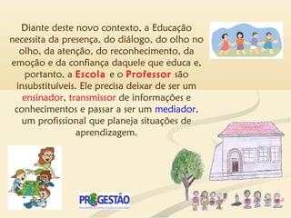 Diante deste novo contexto, a Educação
necessita da presença, do diálogo, do olho no
olho, da atenção, do reconhecimento, da
emoção e da confiança daquele que educa e,
portanto, a Escola e o Professor são
insubstituíveis. Ele precisa deixar de ser um
ensinador, transmissor de informações e
conhecimentos e passar a ser um mediador,
um profissional que planeja situações de
aprendizagem.
 