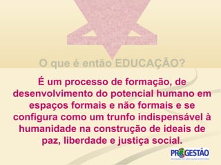 O que é então EDUCAÇÃO?
É um processo de formação, de
desenvolvimento do potencial humano em
espaços formais e não formais e se
configura como um trunfo indispensável à
humanidade na construção de ideais de
paz, liberdade e justiça social.
 