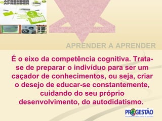 APRENDER A APRENDER
É o eixo da competência cognitiva. Trata-
se de preparar o indivíduo para ser um
caçador de conhecimentos, ou seja, criar
o desejo de educar-se constantemente,
cuidando do seu próprio
desenvolvimento, do autodidatismo.
 