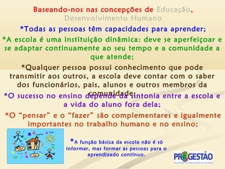 Baseando-nos nas concepções de Educação,
Desenvolvimento Humano
*Todas as pessoas têm capacidades para aprender;
*A função básica da escola não é só
informar, mas formar as pessoas para o
aprendizado contínuo.
*A escola é uma instituição dinâmica: deve se aperfeiçoar e
se adaptar continuamente ao seu tempo e a comunidade a
que atende;
*Qualquer pessoa possui conhecimento que pode
transmitir aos outros, a escola deve contar com o saber
dos funcionários, pais, alunos e outros membros da
comunidade;*O sucesso no ensino depende da sintonia entre a escola e
a vida do aluno fora dela;
*O “pensar” e o “fazer” são complementares e igualmente
importantes no trabalho humano e no ensino;
 
