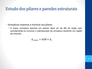 Estudo dos pilares e paredes estruturais
• Armaduras máximas e mínimas nos pilares
• A maior armadura possível em pilares deve ser de 8% da seção real,
considerando-se inclusive a sobreposição de armadura existente em região
de emenda:
𝐴 𝑠,𝑚𝑎𝑥 = 0,08 × 𝐴 𝑐
10
 