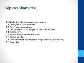 Tópicos Abordados
2
3. Estudo dos pilares e paredes estruturais
3.1 Definições e classificações;
3.2 Prescrições normativas;
3.3 Comprimento de flambagem e índice de esbeltez;
3.4 Pilares curtos;
3.5 Pilares medianamente esbeltos;
3.6 Pilares esbeltos;
3.7 Detalhamento das armaduras longitudinais e transversais;
3.8 Exemplos.
 