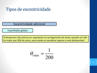 Tipos de excentricidade
30
Excentricidade adicional
Imperfeições globais
O desaprumo não precisa ser superposto ao carregamento de vento, quando um não
for maior que 30% do outro, assim pode-se considerar apenas o mais desfavorável.
1máx
1
200
 
 