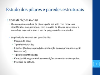 Estudo dos pilares e paredes estruturais
• Considerações iniciais
• O cálculo da armadura de pilares pode ser feito com processos
simplificados que permitem, com o auxilio da ábacos, determinar a
armadura necessária sem o uso de programa de computador.
• As principais variáveis em questão são:
• Posição do pilar;
• Tipo de solicitação;
• Esbeltez (Parâmetro medido com função do comprimento e seção
transversal);
• Tipo de excentricidade;
• Características geométricas e condições de contorno dos apoios;
• Processo de cálculo.
4
 