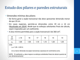 Estudo dos pilares e paredes estruturais
• Dimensões mínimas dos pilares
• De forma geral a seção transversal não deve apresentar dimensão menor
do que 19 cm.
• Em casos especiais, permite-se dimensões entre 19 cm e 14 cm
(Atualizado em 2014), desde que os esforços solicitantes finais de cálculo,
sejam majorados por um coeficiente.
• A área mínima permitida para a seção transversal é de 360 cm².
8
 
