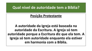 Qual nível de autoridade tem a Bíblia?
Posição Protestante
A autoridade da Igreja está baseada na
autoridade da Escritura. A Igreja só tem
autoridade porque a Escritura diz que ela tem. A
Igreja só tem autoridade enquanto ela estiver
em harmonia com a Bíblia.
 
