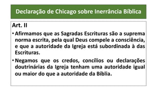 Declaração de Chicago sobre Inerrância Bíblica
Art. II
• Afirmamos que as Sagradas Escrituras são a suprema
norma escrita, pela qual Deus compele a consciência,
e que a autoridade da Igreja está subordinada à das
Escrituras.
• Negamos que os credos, concílios ou declarações
doutrinárias da Igreja tenham uma autoridade igual
ou maior do que a autoridade da Bíblia.
 
