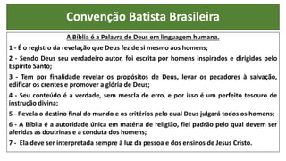 Convenção Batista Brasileira
A Bíblia é a Palavra de Deus em linguagem humana.
1 - É o registro da revelação que Deus fez de si mesmo aos homens;
2 - Sendo Deus seu verdadeiro autor, foi escrita por homens inspirados e dirigidos pelo
Espírito Santo;
3 - Tem por finalidade revelar os propósitos de Deus, levar os pecadores à salvação,
edificar os crentes e promover a glória de Deus;
4 - Seu conteúdo é a verdade, sem mescla de erro, e por isso é um perfeito tesouro de
instrução divina;
5 - Revela o destino final do mundo e os critérios pelo qual Deus julgará todos os homens;
6 - A Bíblia é a autoridade única em matéria de religião, fiel padrão pelo qual devem ser
aferidas as doutrinas e a conduta dos homens;
7 - Ela deve ser interpretada sempre à luz da pessoa e dos ensinos de Jesus Cristo.
 