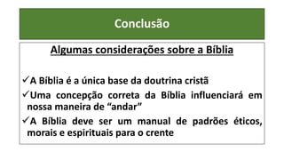 Conclusão
Algumas considerações sobre a Bíblia
A Bíblia é a única base da doutrina cristã
Uma concepção correta da Bíblia influenciará em
nossa maneira de “andar”
A Bíblia deve ser um manual de padrões éticos,
morais e espirituais para o crente
 