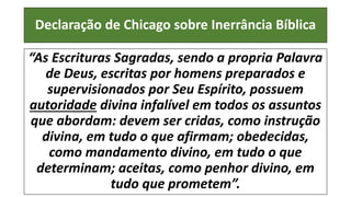 Declaração de Chicago sobre Inerrância Bíblica
“As Escrituras Sagradas, sendo a propria Palavra
de Deus, escritas por homens preparados e
supervisionados por Seu Espírito, possuem
autoridade divina infalível em todos os assuntos
que abordam: devem ser cridas, como instrução
divina, em tudo o que afirmam; obedecidas,
como mandamento divino, em tudo o que
determinam; aceitas, como penhor divino, em
tudo que prometem”.
 