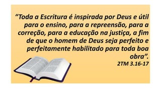 “Toda a Escritura é inspirada por Deus e útil
para o ensino, para a repreensão, para a
correção, para a educação na justiça, a fim
de que o homem de Deus seja perfeito e
perfeitamente habilitado para toda boa
obra”.
2TM 3.16-17
 