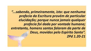 “...sabendo, primeiramente, isto: que nenhuma
profecia da Escritura provém de particular
elucidação; porque nunca jamais qualquer
profecia foi dada por vontade humana;
entretanto, homens santos falaram da parte de
Deus, movidos pelo Espírito Santo”.
2Pd 1.20-21
 