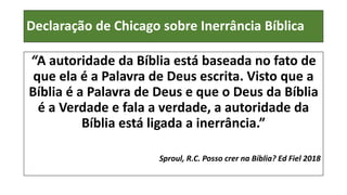 Declaração de Chicago sobre Inerrância Bíblica
“A autoridade da Bíblia está baseada no fato de
que ela é a Palavra de Deus escrita. Visto que a
Bíblia é a Palavra de Deus e que o Deus da Bíblia
é a Verdade e fala a verdade, a autoridade da
Bíblia está ligada a inerrância.”
Sproul, R.C. Posso crer na Bíblia? Ed Fiel 2018
 