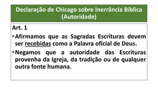 Declaração de Chicago sobre Inerrância Bíblica
(Autoridade)
Art. 1
•Afirmamos que as Sagradas Escrituras devem
ser recebidas como a Palavra oficial de Deus.
•Negamos que a autoridade das Escrituras
provenha da Igreja, da tradição ou de qualquer
outra fonte humana.
 