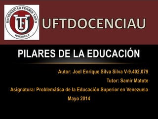 Autor: Joel Enrique Silva Silva V-9.402.079
Tutor: Samir Matute
Asignatura: Problemática de la Educación Superior en Venezuela
Mayo 2014
PILARES DE LA EDUCACIÓN
 